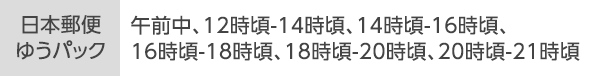 [日本郵便ゆうパック]午前中、12時頃-14時頃、14時頃-16時頃、16時頃-18時頃、18時頃-20時頃、20時頃-21時頃